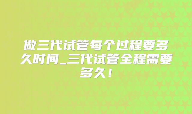 做三代试管每个过程要多久时间_三代试管全程需要多久!