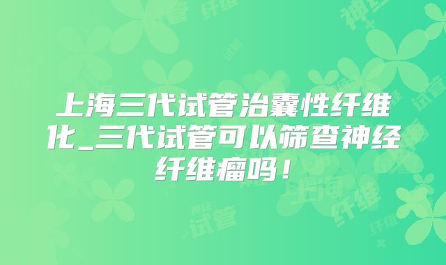 上海三代试管治囊性纤维化_三代试管可以筛查神经纤维瘤吗！