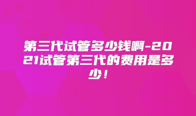 第三代试管多少钱啊-2021试管第三代的费用是多少!