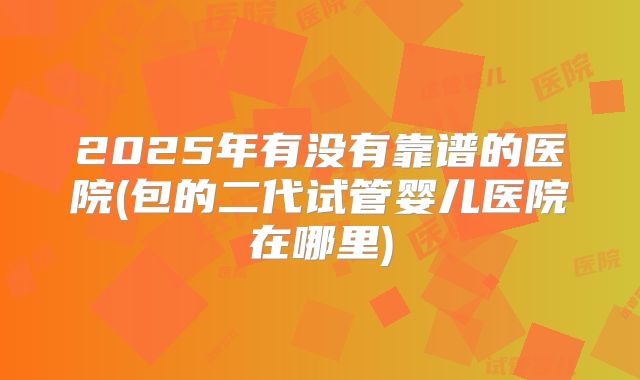 2025年有没有靠谱的医院(包的二代试管婴儿医院在哪里)