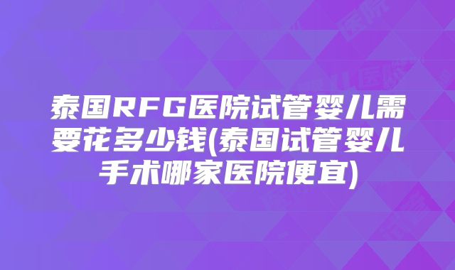 泰国RFG医院试管婴儿需要花多少钱(泰国试管婴儿手术哪家医院便宜)