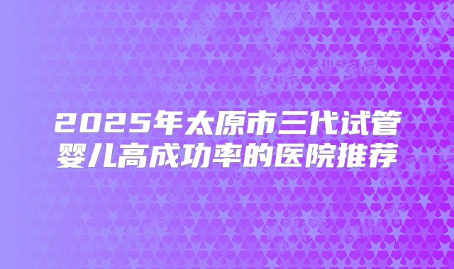 2025年太原市三代试管婴儿高成功率的医院推荐