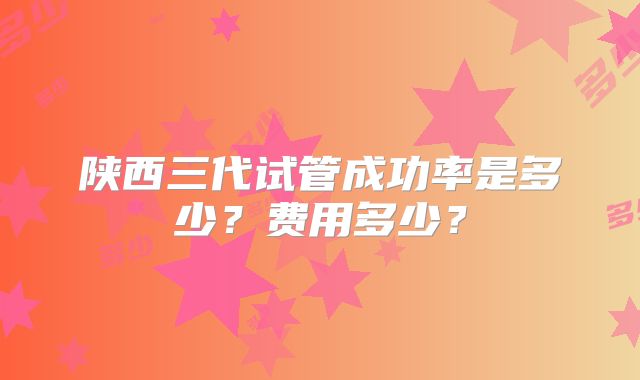 陕西三代试管成功率是多少？费用多少？