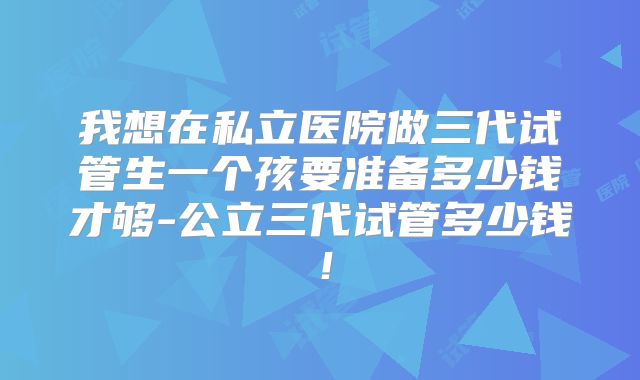 我想在私立医院做三代试管生一个孩要准备多少钱才够-公立三代试管多少钱!