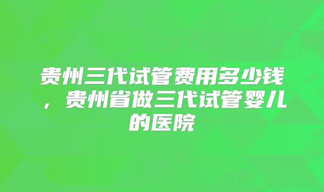 贵州三代试管费用多少钱,贵州省做三代试管婴儿的医院