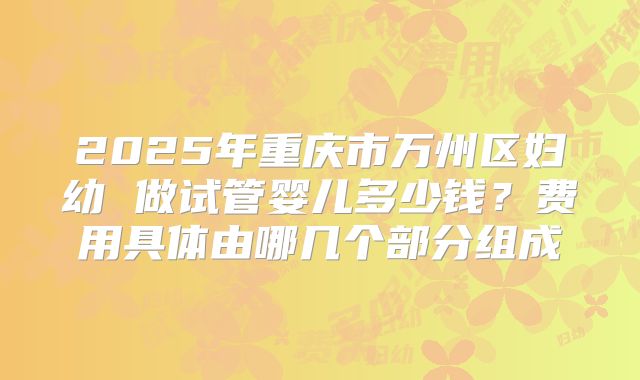 2025年重庆市万州区妇幼 做试管婴儿多少钱？费用具体由哪几个部分组成