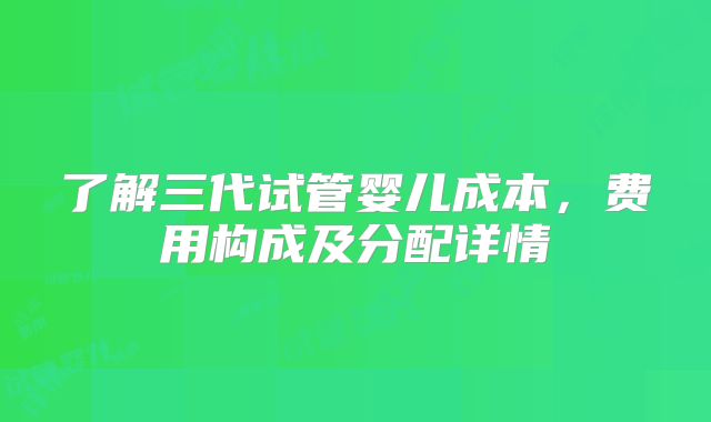 了解三代试管婴儿成本，费用构成及分配详情