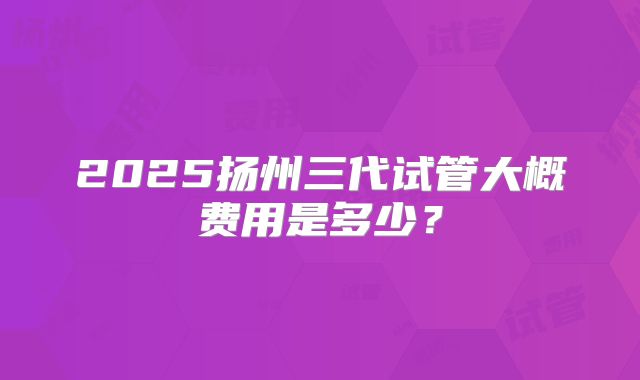 2025扬州三代试管大概费用是多少？