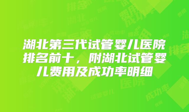 湖北第三代试管婴儿医院排名前十，附湖北试管婴儿费用及成功率明细