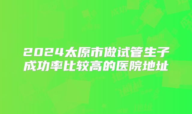 2024太原市做试管生子成功率比较高的医院地址