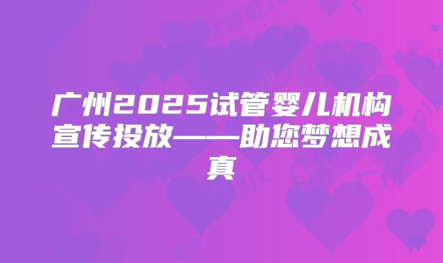 广州2025试管婴儿机构宣传投放——助您梦想成真
