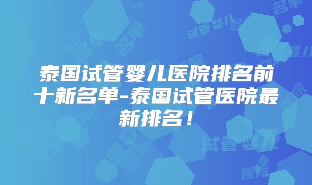 泰国试管婴儿医院排名前十新名单-泰国试管医院最新排名！