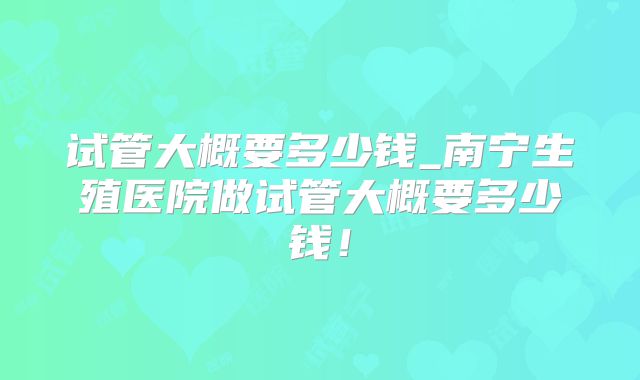 试管大概要多少钱_南宁生殖医院做试管大概要多少钱！