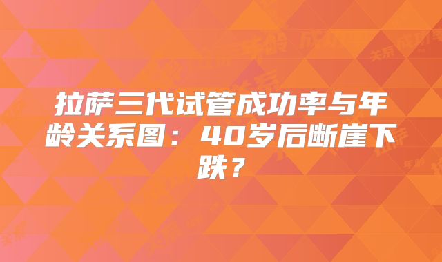 拉萨三代试管成功率与年龄关系图：40岁后断崖下跌？