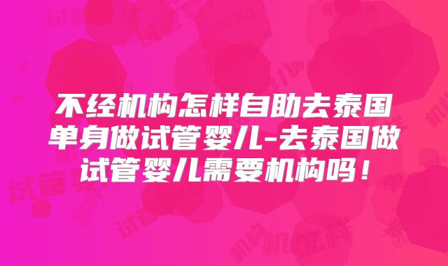 不经机构怎样自助去泰国单身做试管婴儿-去泰国做试管婴儿需要机构吗!