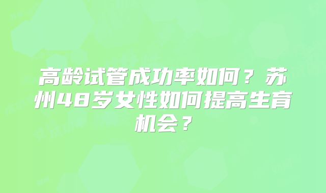 高龄试管成功率如何?苏州48岁女性如何提高生育机会?