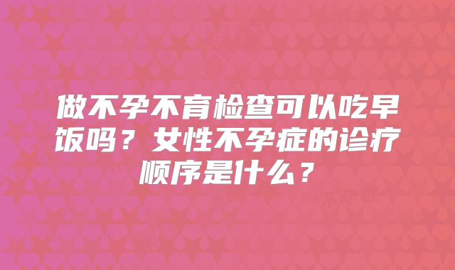 做不孕不育检查可以吃早饭吗？女性不孕症的诊疗顺序是什么？