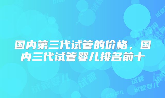 国内第三代试管的价格，国内三代试管婴儿排名前十