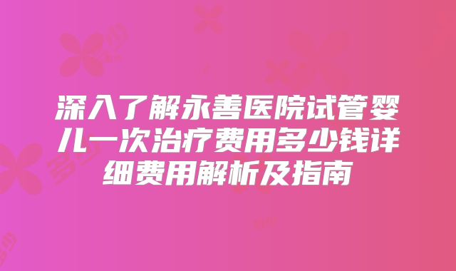 深入了解永善医院试管婴儿一次治疗费用多少钱详细费用解析及指南