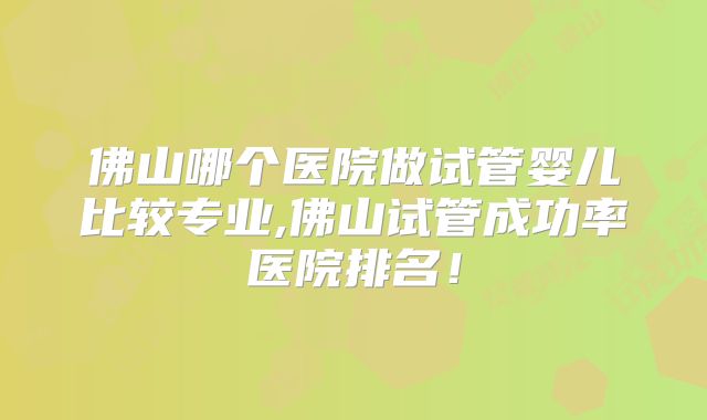 佛山哪个医院做试管婴儿比较专业,佛山试管成功率医院排名！