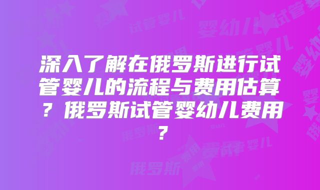 深入了解在俄罗斯进行试管婴儿的流程与费用估算？俄罗斯试管婴幼儿费用？