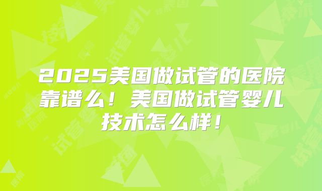 2025美国做试管的医院靠谱么!美国做试管婴儿技术怎么样!