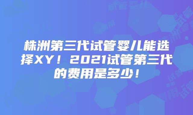 株洲第三代试管婴儿能选择XY!2021试管第三代的费用是多少!