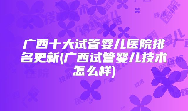 广西十大试管婴儿医院排名更新(广西试管婴儿技术怎么样)