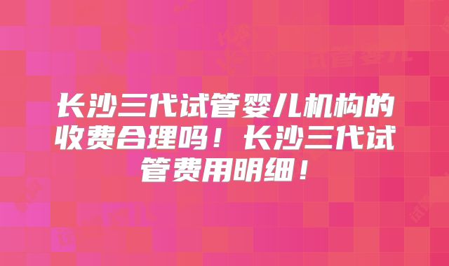 长沙三代试管婴儿机构的收费合理吗！长沙三代试管费用明细！