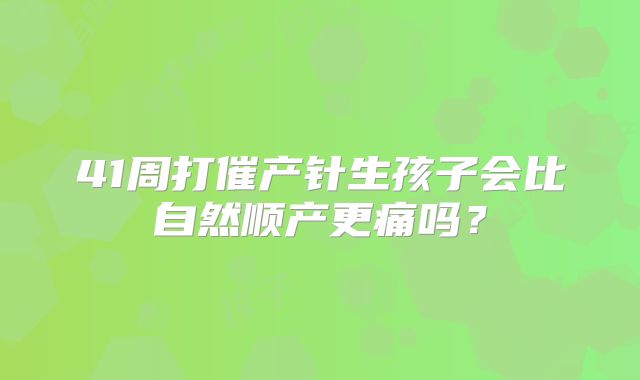41周打催产针生孩子会比自然顺产更痛吗？