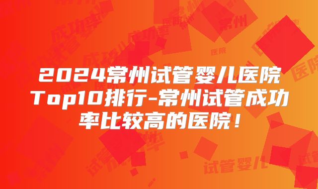 2024常州试管婴儿医院Top10排行-常州试管成功率比较高的医院！