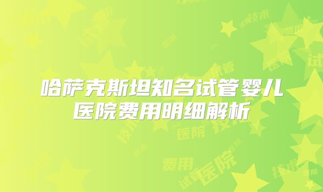 哈萨克斯坦知名试管婴儿医院费用明细解析