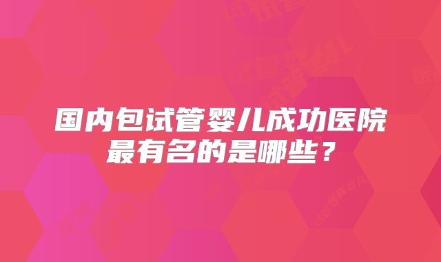 国内包试管婴儿成功医院最有名的是哪些?