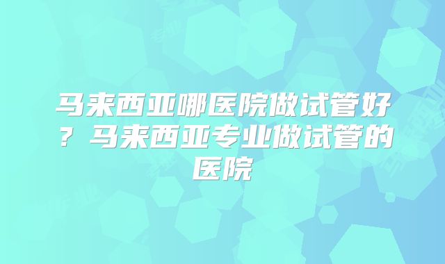 马来西亚哪医院做试管好?马来西亚专业做试管的医院
