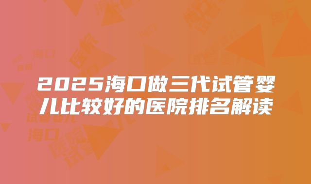 2025海口做三代试管婴儿比较好的医院排名解读