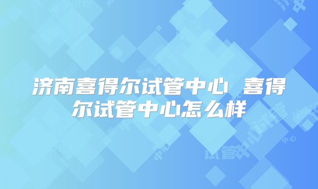 济南喜得尔试管中心 喜得尔试管中心怎么样