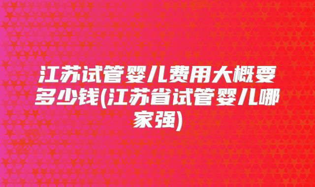 江苏试管婴儿费用大概要多少钱(江苏省试管婴儿哪家强)