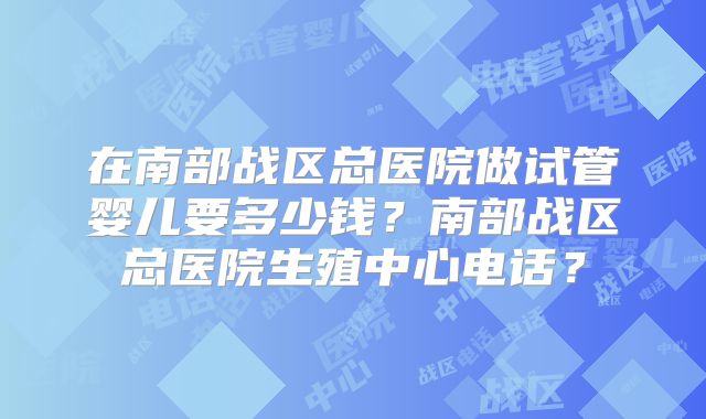 在南部战区总医院做试管婴儿要多少钱？南部战区总医院生殖中心电话？