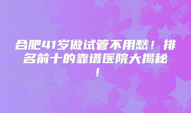 合肥41岁做试管不用愁!排名前十的靠谱医院大揭秘!
