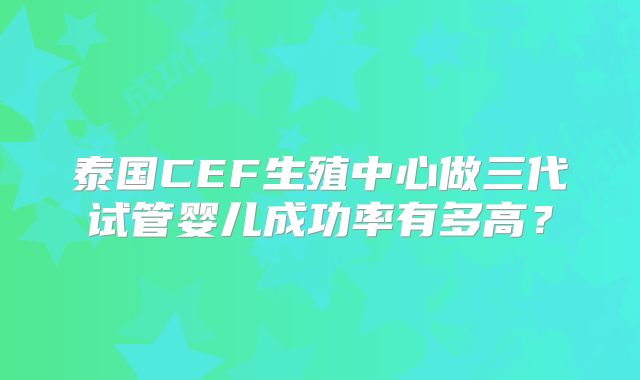 泰国CEF生殖中心做三代试管婴儿成功率有多高？