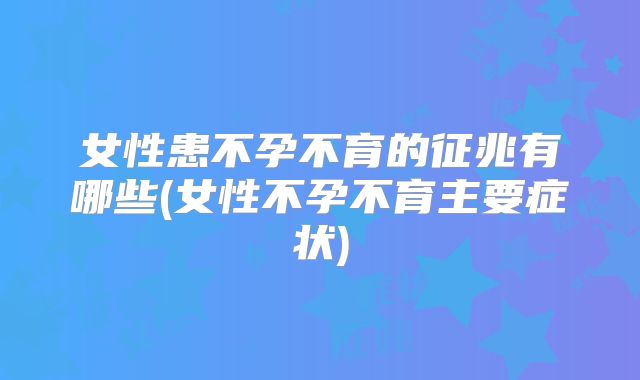 女性患不孕不育的征兆有哪些(女性不孕不育主要症状)