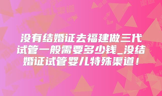 没有结婚证去福建做三代试管一般需要多少钱_没结婚证试管婴儿特殊渠道！