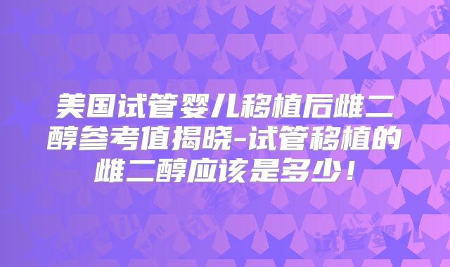 美国试管婴儿移植后雌二醇参考值揭晓-试管移植的雌二醇应该是多少！