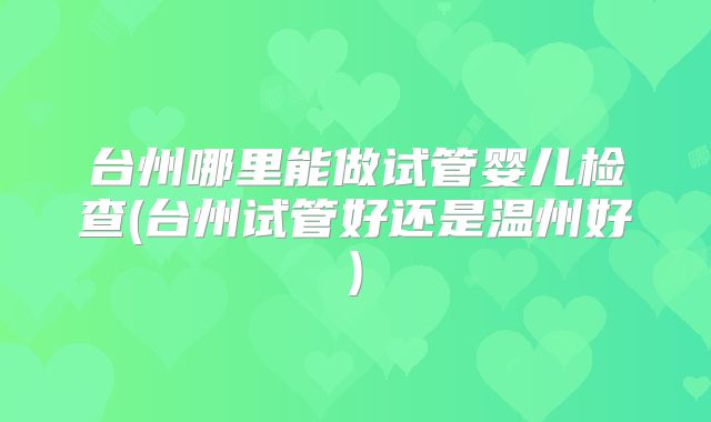 台州哪里能做试管婴儿检查(台州试管好还是温州好)