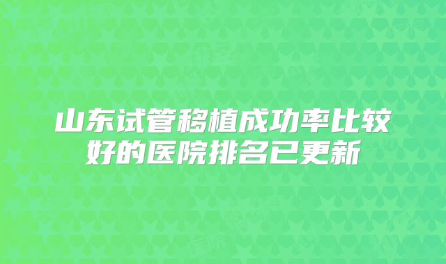 山东试管移植成功率比较好的医院排名已更新