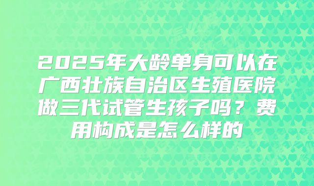 2025年大龄单身可以在广西壮族自治区生殖医院做三代试管生孩子吗?费用构成是怎么样的