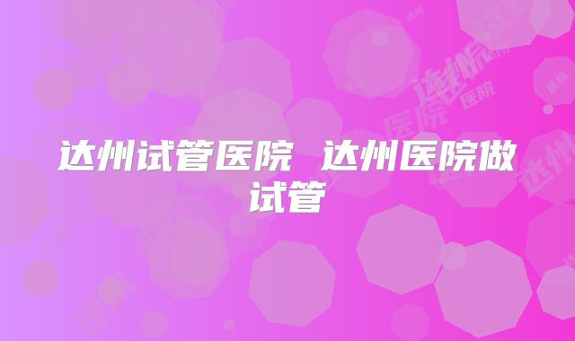 达州试管医院 达州医院做试管