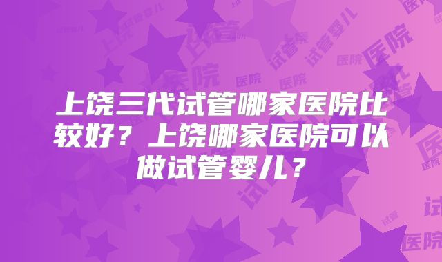 上饶三代试管哪家医院比较好？上饶哪家医院可以做试管婴儿？