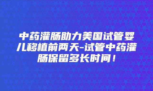 中药灌肠助力美国试管婴儿移植前两天-试管中药灌肠保留多长时间！