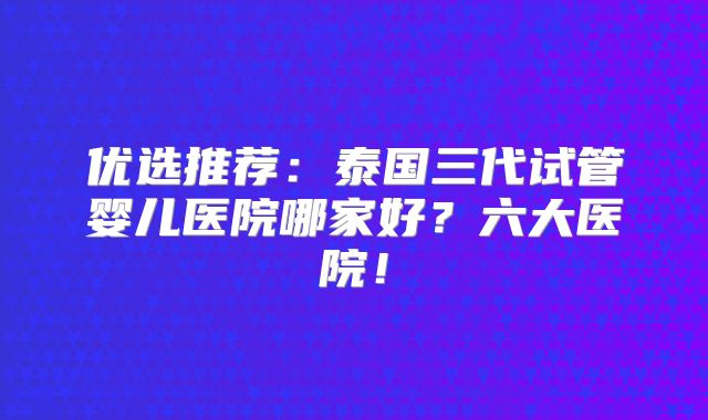 优选推荐：泰国三代试管婴儿医院哪家好？六大医院！